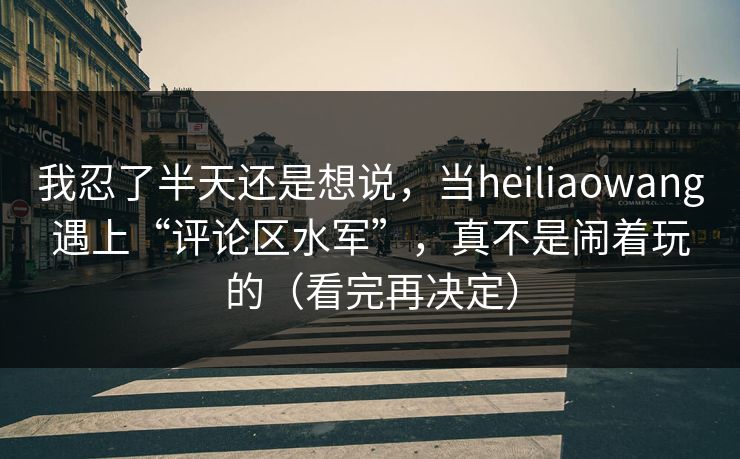 我忍了半天还是想说，当heiliaowang遇上“评论区水军”，真不是闹着玩的（看完再决定）