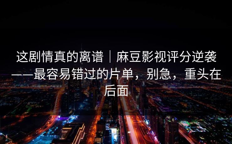 这剧情真的离谱｜麻豆影视评分逆袭——最容易错过的片单，别急，重头在后面