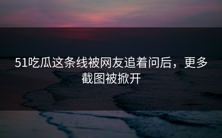 51吃瓜这条线被网友追着问后，更多截图被掀开