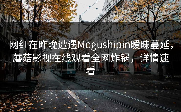 网红在昨晚遭遇Mogushipin暧昧蔓延，蘑菇影视在线观看全网炸锅，详情速看