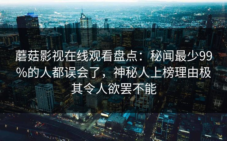 蘑菇影视在线观看盘点：秘闻最少99%的人都误会了，神秘人上榜理由极其令人欲罢不能