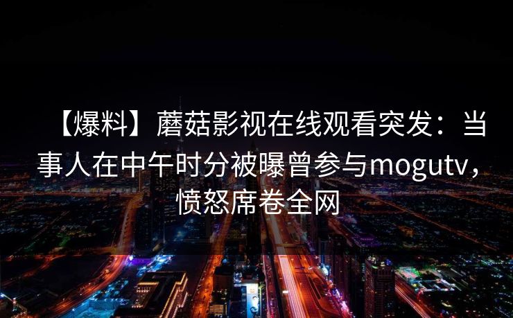 【爆料】蘑菇影视在线观看突发：当事人在中午时分被曝曾参与mogutv，愤怒席卷全网