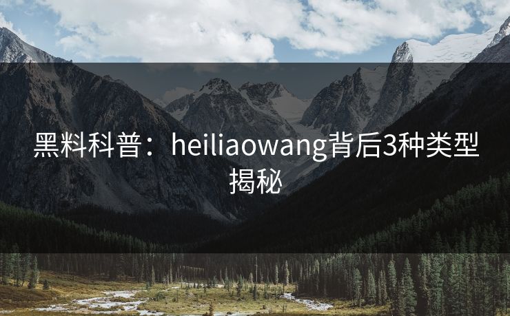 黑料科普：heiliaowang背后3种类型揭秘