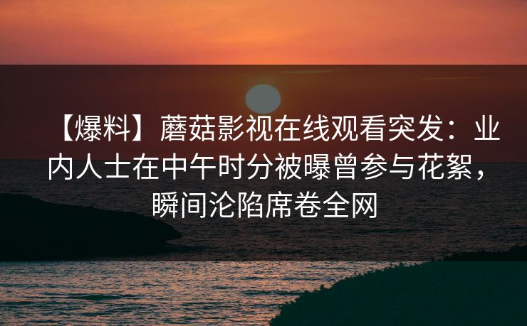 【爆料】蘑菇影视在线观看突发：业内人士在中午时分被曝曾参与花絮，瞬间沦陷席卷全网