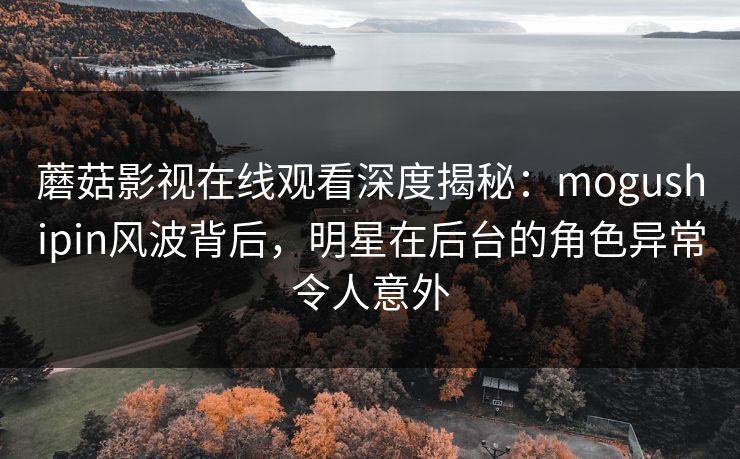 蘑菇影视在线观看深度揭秘：mogushipin风波背后，明星在后台的角色异常令人意外