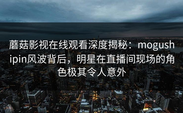 蘑菇影视在线观看深度揭秘：mogushipin风波背后，明星在直播间现场的角色极其令人意外