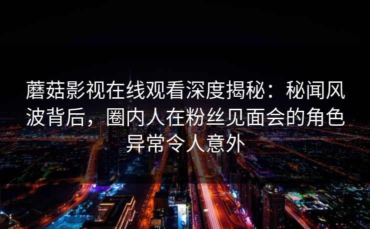 蘑菇影视在线观看深度揭秘：秘闻风波背后，圈内人在粉丝见面会的角色异常令人意外