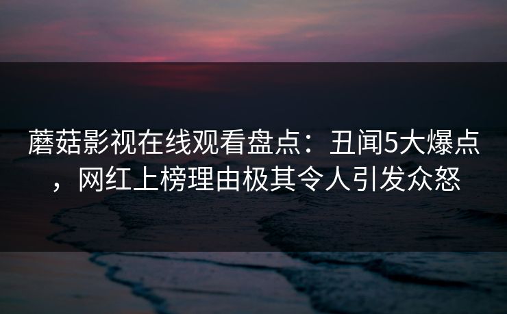 蘑菇影视在线观看盘点：丑闻5大爆点，网红上榜理由极其令人引发众怒
