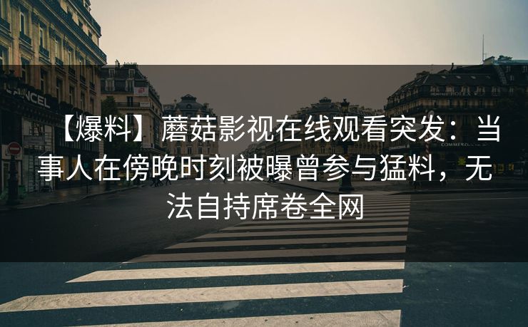 【爆料】蘑菇影视在线观看突发：当事人在傍晚时刻被曝曾参与猛料，无法自持席卷全网