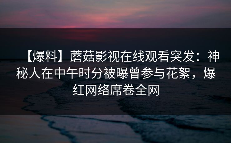 【爆料】蘑菇影视在线观看突发：神秘人在中午时分被曝曾参与花絮，爆红网络席卷全网