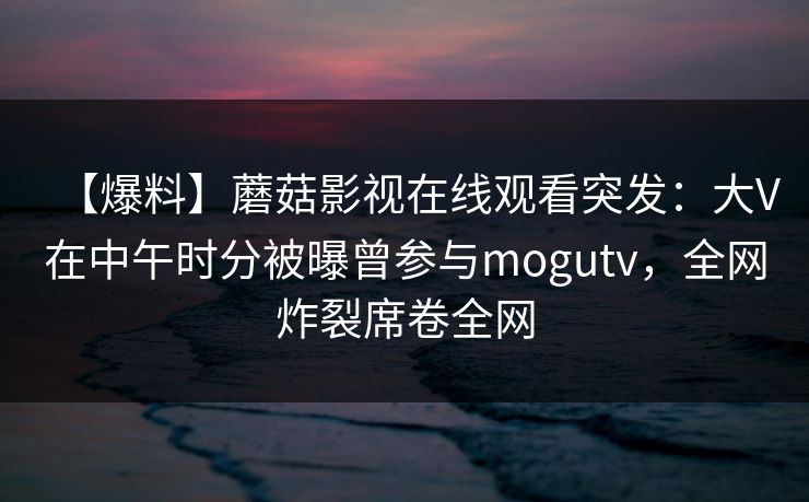 【爆料】蘑菇影视在线观看突发：大V在中午时分被曝曾参与mogutv，全网炸裂席卷全网