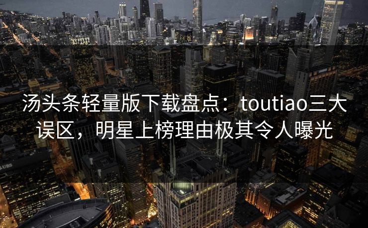 汤头条轻量版下载盘点：toutiao三大误区，明星上榜理由极其令人曝光
