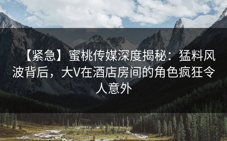 【紧急】蜜桃传媒深度揭秘：猛料风波背后，大V在酒店房间的角色疯狂令人意外