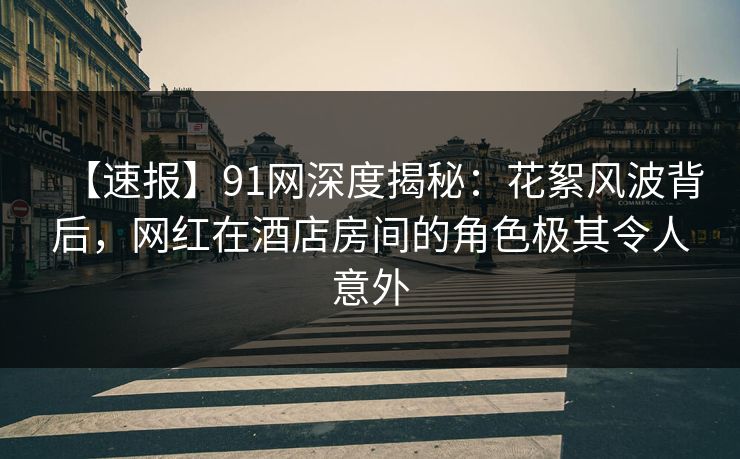 【速报】91网深度揭秘：花絮风波背后，网红在酒店房间的角色极其令人意外
