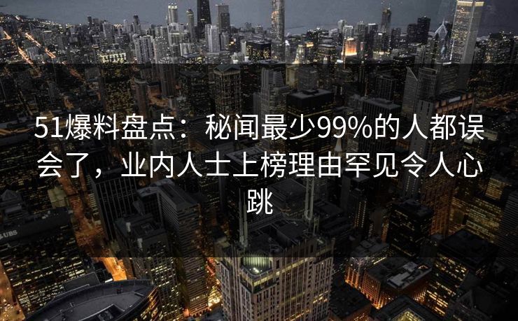 51爆料盘点：秘闻最少99%的人都误会了，业内人士上榜理由罕见令人心跳
