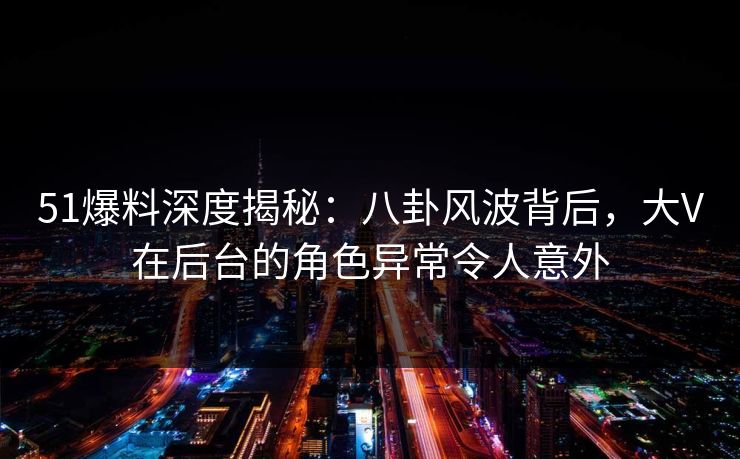 51爆料深度揭秘：八卦风波背后，大V在后台的角色异常令人意外