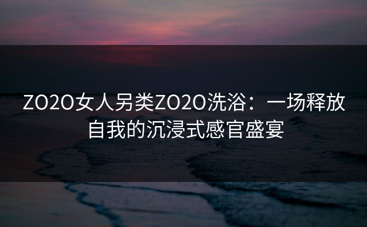ZO2O女人另类ZO2O洗浴：一场释放自我的沉浸式感官盛宴