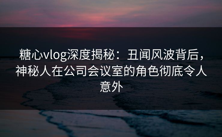 糖心vlog深度揭秘:丑闻风波背后,神秘人在公司会议室的角色彻底令人意外 糖心vlog深度揭秘:丑闻风波背后,神秘人在公司会议室的角色彻底令人意外