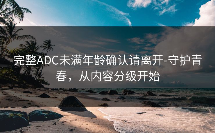 完整ADC未满年龄确认请离开-守护青春，从内容分级开始