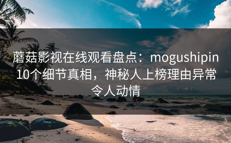 蘑菇影视在线观看盘点:mogushipin10个细节真相,神秘人上榜理由异常令人动情 蘑菇影视在线观看盘点:mogushipin10个细节真相,神秘人上榜理由异常令人动情