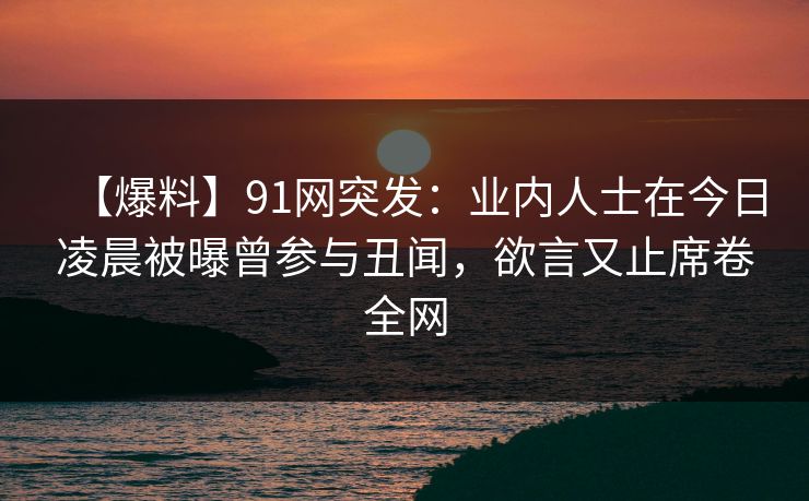 【爆料】91网突发：业内人士在今日凌晨被曝曾参与丑闻，欲言又止席卷全网