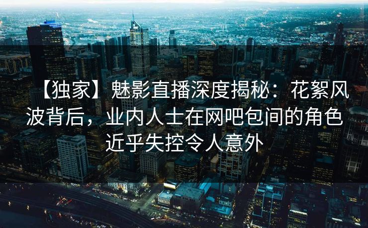 【独家】魅影直播深度揭秘：花絮风波背后，业内人士在网吧包间的角色近乎失控令人意外
