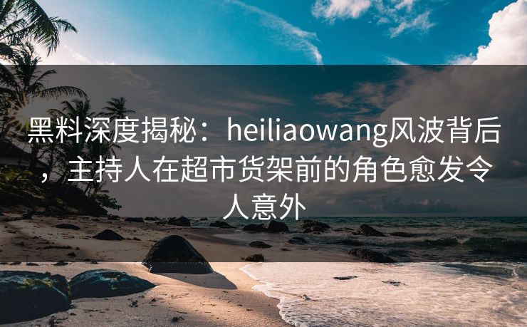 黑料深度揭秘：heiliaowang风波背后，主持人在超市货架前的角色愈发令人意外