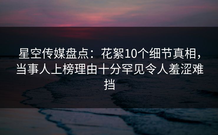 星空传媒盘点：花絮10个细节真相，当事人上榜理由十分罕见令人羞涩难挡