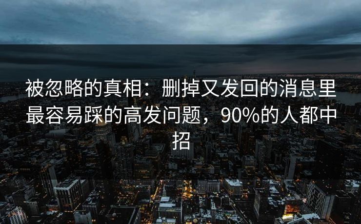 被忽略的真相：删掉又发回的消息里最容易踩的高发问题，90%的人都中招