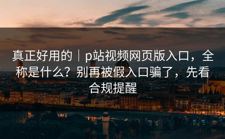 真正好用的｜p站视频网页版入口，全称是什么？别再被假入口骗了，先看合规提醒