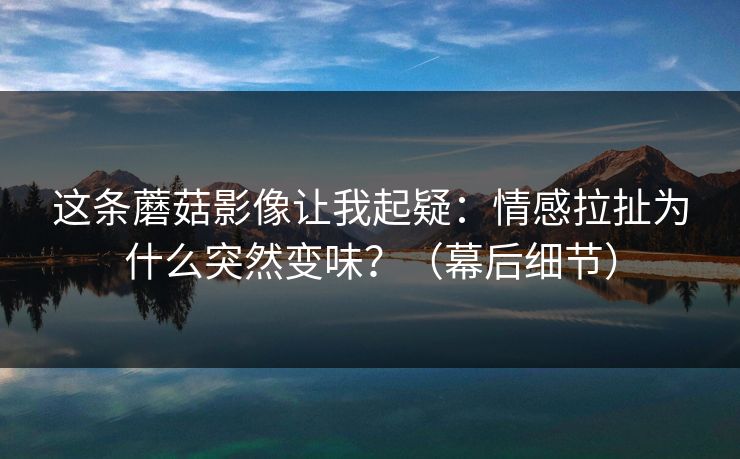 这条蘑菇影像让我起疑：情感拉扯为什么突然变味？（幕后细节）