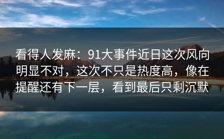 看得人发麻：91大事件近日这次风向明显不对，这次不只是热度高，像在提醒还有下一层，看到最后只剩沉默